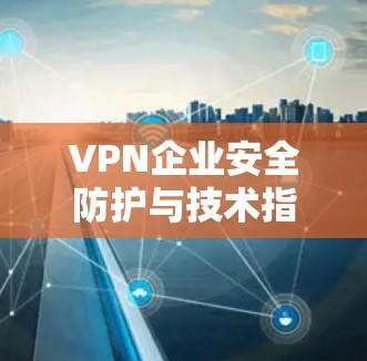 VPN企业安全防护与技术指南