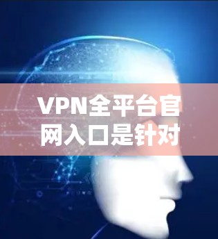 VPN全平台官网入口是针对那些希望访问加密或隐藏的VPN网站的人设计的。以下是一些主要的VPN平台和它们的官方网站，供您参考