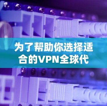 为了帮助你选择适合的VPN全球代理软件，以下是一些推荐的步骤和建议