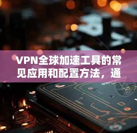 VPN全球加速工具的常见应用和配置方法，通常包括以下步骤