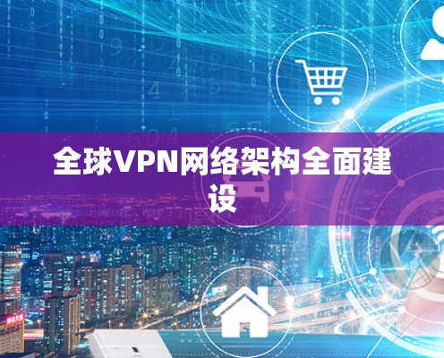 全球VPN网络架构全面建设 全球VPN网络架构全面建设