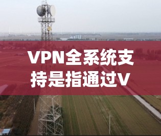 VPN全系统支持是指通过VPN技术，将用户与虚拟设备连接到整个网络中，实现对所有设备和网络的加密通信和管理。以下是关于VPN全系统支持的详细说明
