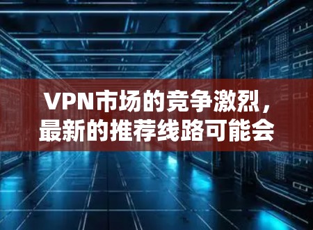 VPN市场的竞争激烈，最新的推荐线路可能会有所不同。以下是一些近年来比较热门的VPN线路推荐，涵盖了多国、多平台的解决方案