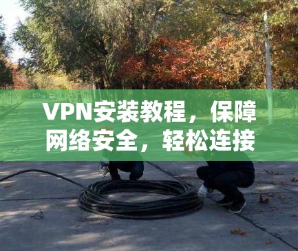 VPN安装教程，保障网络安全，轻松连接世界