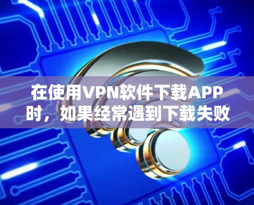 在使用VPN软件下载APP时，如果经常遇到下载失败或广告显示的问题，可以按照以下步骤进行调整和解决